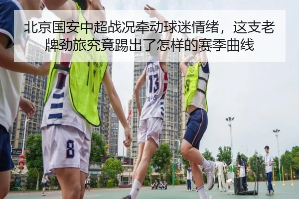 北京国安中超战况牵动球迷情绪，这支老牌劲旅究竟踢出了怎样的赛季曲线