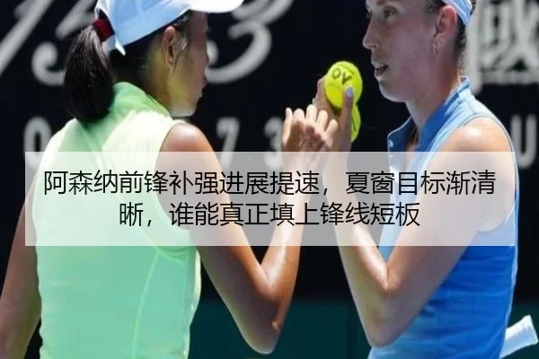 阿森纳前锋补强进展提速，夏窗目标渐清晰，谁能真正填上锋线短板